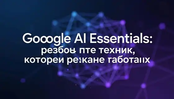 Google AI Essentials: разбор пяти техник, которые реально работают
