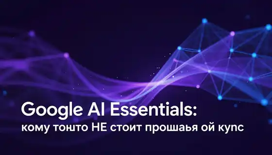 Google AI Essentials: кому точно НЕ стоит проходить этот курс
